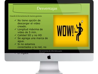 7
Desventajas
 No tiene opción de descargar el
video creado.
 Longitud máxima de video de 5
min.
 Calidad SD y no HD
 Se agrega una marca de agua.
 Si no estamos conectados a la
red, no podemos editar.
 El inglés.
Usando la herramienta de manera gratuita:
Herramientas de informática para internet
 