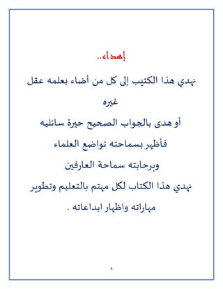4
‫إهداء‬..
‫عقل‬ ‫بعلمه‬ ‫أضاء‬ ‫من‬ ‫كل‬ ‫إلى‬ ‫الكتيب‬ ‫هذا‬ ‫نهدي‬
‫غيره‬
‫سائليه‬ ‫حيرة‬ ‫الصحيح‬ ‫بالجواب‬ ‫هدى‬‫أو‬
‫العلماء‬ ‫تواضع‬ ‫بسماحته‬‫فأظهر‬
‫فين‬‫ر‬‫العا‬ ‫سماحة‬ ‫وبرحابته‬
‫وتطوير‬ ‫بالتعليم‬ ‫مهتم‬ ‫لكل‬ ‫الكتاب‬ ‫هذا‬ ‫نهدي‬
. ‫ابداعاته‬‫واظهار‬ ‫اته‬‫ر‬‫مها‬
 