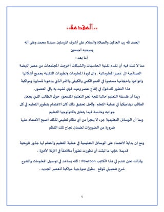 5
،،‫،،المقدمة‬
‫آله‬ ‫وعلى‬ ‫محمد‬ ‫سيدنا‬ ‫املرسلين‬ ‫أشرف‬ ‫على‬ ‫والسالم‬ ‫والصالة‬ ‫العاملين‬ ‫ب‬‫ر‬ ‫هلل‬ ‫الحمد‬
‫أجمعين‬ ‫وصحبه‬
: ‫بعد‬ ‫أما‬
‫النهضة‬‫عصر‬ ‫من‬ ‫املجتمعات‬ ‫أخرجت‬ ‫والشبكات‬ ‫الحاسبات‬ ‫تقنية‬ ‫تقدم‬ ‫أن‬ ‫فيه‬ ‫شك‬ ‫ال‬ ‫مما‬
‫أشكالها‬ ‫بجميع‬ ‫التقنية‬ ‫وتطورات‬ ‫املعلومات‬ ‫ثورة‬ ‫وإن‬ . ‫املعلوماتية‬‫عصر‬ ‫إلى‬ ‫الصناعية‬
‫ومواكبة‬ ‫ة‬‫ملساير‬ ‫يدعونا‬ ‫الذي‬‫مر‬‫ولا‬ ‫والكيفي‬ ‫الكمي‬‫النمو‬ ‫في‬ ‫مستمرة‬ ‫واحجامها‬ ‫وانواعها‬
،‫العصور‬ ‫باقي‬ ‫به‬ ‫تشهد‬ ‫ي‬‫قو‬ ‫وعهد‬‫عصر‬ ‫إنتاج‬ ‫في‬ ‫ل‬‫للدخو‬ ‫التطور‬ ‫هذا‬
‫يجعل‬ ‫الذي‬ ‫الطالب‬ ‫ل‬‫حو‬ ‫املتمحور‬ ‫التعليم‬‫نحو‬ ‫تتجه‬ ‫حاليا‬ ‫التعليم‬ ‫فلسفة‬ ‫أن‬ ‫وبما‬
‫كل‬ ‫في‬ ‫التعليم‬‫بتطوير‬ ‫الاهتمام‬ ‫كان‬ ‫ذلك‬ ‫تحقيق‬ ‫،وألجل‬ ‫التعلم‬ ‫عملية‬ ‫في‬
ً
‫ديناميكيا‬ ‫الطالب‬
‫التعليم‬ ‫بتكنولوجيا‬ ‫يتعلق‬ ‫فيما‬ ‫وخاصة‬ ‫جوانبه‬
‫عليها‬ ‫الاعتماد‬ ‫أصبح‬ ‫لذلك‬ ‫تعليمي‬ ‫نظام‬ ‫أي‬ ‫من‬ ‫أ‬‫ز‬‫يتج‬ ‫ال‬ ‫جزء‬ ‫التعليمية‬ ‫الوسائل‬ ‫أن‬ ‫وبما‬
‫النظم‬ ‫تلك‬ ‫نجاح‬ ‫لضمان‬ ‫ات‬‫ر‬‫الضرو‬ ‫من‬ ‫ة‬‫ر‬‫ضرو‬
‫يخية‬‫ر‬‫تا‬ ‫ر‬‫جذو‬ ‫لها‬ ‫والتعلم‬ ‫التعليم‬ ‫عملية‬ ‫في‬ ‫التعليمية‬ ‫الوسائل‬ ‫على‬ ‫الاعتماد‬ ‫بداية‬ ‫أن‬ ‫ومع‬
، ‫لاخيرة‬ ‫آلاونة‬ ‫في‬
ً
‫متالحقا‬
ً
‫تطورا‬ ‫تطورت‬ ‫أن‬ ‫لبثت‬ ‫ما‬ ‫،فإنها‬ ‫قديمة‬
‫والشرح‬ ‫املعلومات‬ ‫توصيل‬ ‫في‬ ‫يساعد‬ ‫ألنه‬ ‫؛‬ Powtoon ‫الكتيب‬ ‫هذا‬ ‫في‬ ‫نقدم‬ ‫نحن‬ ‫ولذلك‬
. ‫الجديد‬‫للعصر‬ ‫مواكبة‬ ‫نموذجية‬ ‫ق‬‫بطر‬ ‫ملوقع‬ ‫تفصيلي‬ ‫شرح‬
 
