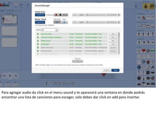 Para agregar audio da click en el menu sound y te aparecerá una ventana en donde podrás
encontrar una lista de canciones para escoger, solo debes dar click en add para insertar.
 
