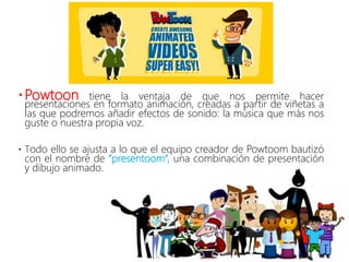 Powtoon tiene la ventaja de que nos permite hacer
presentaciones en formato animación, creadas a partir de viñetas a
las que podremos añadir efectos de sonido: la música que más nos
guste o nuestra propia voz.
 Todo ello se ajusta a lo que el equipo creador de Powtoom bautizó
con el nombre de “presentoom“, una combinación de presentación
y dibujo animado.
 