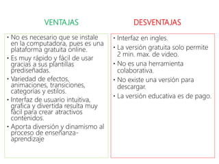 VENTAJAS
 No es necesario que se instale
en la computadora, pues es una
plataforma gratuita online.
 Es muy rápido y fácil de usar
gracias a sus plantillas
prediseñadas.
 Variedad de efectos,
animaciones, transiciones,
categorías y estilos.
 Interfaz de usuario intuitiva,
grafica y divertida resulta muy
fácil para crear atractivos
contenidos.
 Aporta diversión y dinamismo al
proceso de enseñanza-
aprendizaje
DESVENTAJAS
 Interfaz en ingles.
 La versión gratuita solo permite
2 min. max. de video.
 No es una herramienta
colaborativa.
 No existe una versión para
descargar.
 La versión educativa es de pago.
 