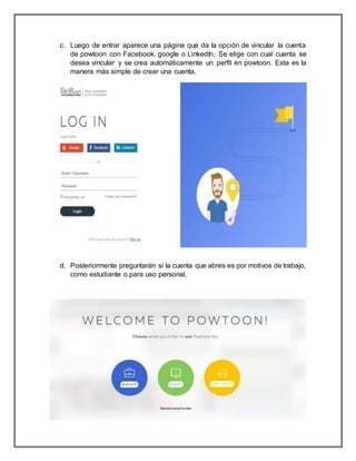 c. Luego de entrar aparece una página que da la opción de vincular la cuenta
de powtoon con Facebook, google o LinkedIn. Se elige con cual cuenta se
desea vincular y se crea automáticamente un perfil en powtoon. Esta es la
manera más simple de crear una cuenta.
d. Posteriormente preguntarán si la cuenta que abres es por motivos de trabajo,
como estudiante o para uso personal.
 