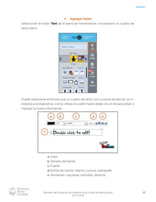 10
Powtoon
ff Agregar texto
Seleccionar el botón Text de la barra de herramientas. Incorporará un cuadro de
texto plano.
Puede observarse entonces que un cuadro de texto con su barra de edición se in-
corpora a la diapositiva. Como indica el cuadro hacer doble clic en él para editar e
ingresar la nueva información.
a. Color
b.Tamaño de fuente
c. Fuente
d.Estilos de fuente: negrita, cursiva, subrayado.
e. Alineación: izquierda, centrado, derecha.
a b c d e
f
Ministerio de Educación del Gobierno de la Ciudad de Buenos Aires
23-11-2018
 