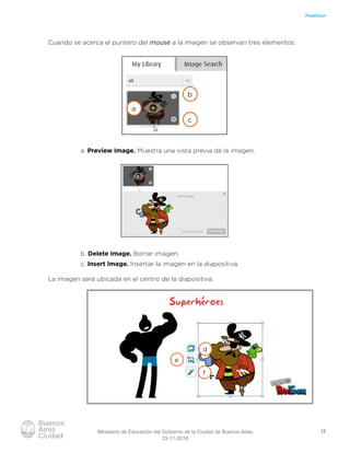 17
Powtoon
Cuando se acerca el puntero del mouse a la imagen se observan tres elementos:
a. Preview Image. Muestra una vista previa de la imagen.
b. Delete Image. Borrar imagen.
c. Insert Image. Insertar la imagen en la diapositiva.
La imagen será ubicada en el centro de la diapositiva.
a
b
c
d
f
e
Ministerio de Educación del Gobierno de la Ciudad de Buenos Aires
23-11-2018
 