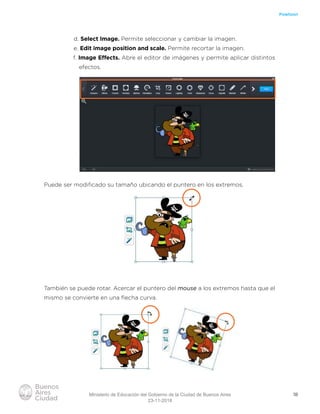18
Powtoon
d. Select Image. Permite seleccionar y cambiar la imagen.
e. Edit image position and scale. Permite recortar la imagen.
f. Image Efects. Abre el editor de imágenes y permite aplicar distintos
efectos.
Puede ser modiﬁcado su tamaño ubicando el puntero en los extremos.
También se puede rotar. Acercar el puntero del mouse a los extremos hasta que el
mismo se convierte en una ﬂecha curva.
Ministerio de Educación del Gobierno de la Ciudad de Buenos Aires
23-11-2018
 