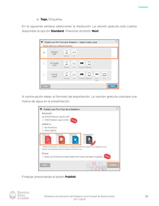 22
Powtoon
d. Tags. Etiquetas.
En la siguiente ventana seleccionar la resolución. La versión gratuita solo cuenta
disponible la opción Standard. Presionar el botón Next.
A continuación elegir el formato de exportación. La versión gratuita colocará una
marca de agua en la presentación.
Finalizar presionando el botón Publish.
Ministerio de Educación del Gobierno de la Ciudad de Buenos Aires
23-11-2018
 