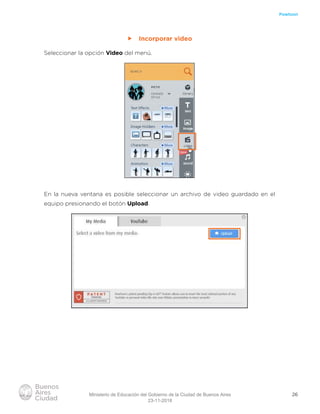 26
Powtoon
ff Incorporar video
Seleccionar la opción Video del menú.
En la nueva ventana es posible seleccionar un archivo de video guardado en el
equipo presionando el botón Upload.
Ministerio de Educación del Gobierno de la Ciudad de Buenos Aires
23-11-2018
 