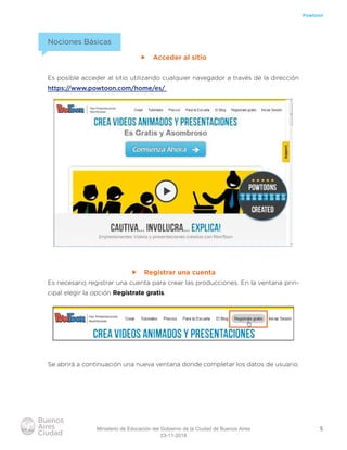5
Powtoon
Nociones Básicas
ff Acceder al sitio
Es posible acceder al sitio utilizando cualquier navegador a través de la dirección
https://www.powtoon.com/home/es/
ff Registrar una cuenta
Es necesario registrar una cuenta para crear las producciones. En la ventana prin-
cipal elegir la opción Regístrate gratis.
Se abrirá a continuación una nueva ventana donde completar los datos de usuario.
Ministerio de Educación del Gobierno de la Ciudad de Buenos Aires
23-11-2018
 