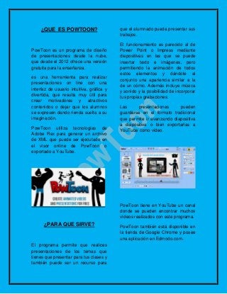 ¿QUE ES POWTOON?
PowToon es un programa de diseño
de presentaciones desde la nube,
que desde el 2012 ofrece una versión
gratuita para la enseñanza.
es una herramienta para realizar
presentaciones on line con una
interfaz de usuario intuitiva, gráfica y
divertida, que resulta muy útil para
crear motivadores y atractivos
contenidos o dejar que los alumnos
se expresen dando rienda suelta a su
imaginación.
PowToon utiliza tecnologías de
Adobe Flex para generar un archivo
de XML que puede ser ejecutado en
el visor online de PowToon o
exportado a YouTube.
¿PARA QUE SIRVE?
El programa permite que realices
presentaciones de los temas que
tienes que presentar para tus clases y
también puede ser un recurso para
que el alumnado pueda presentar sus
trabajos.
El funcionamiento es parecido al de
Power Point o Impress mediante
diapositivas en las que se puede
insertar texto e imágenes, pero
permitiendo la animación de todos
estos elementos y dándole al
conjunto una apariencia similar a la
de un cómic. Además incluye música
y sonido y la posibilidad de incorporar
tus propias grabaciones.
Las presentaciones pueden
guardarse en el formato tradicional
que permite ir avanzando diapositiva
a diapositiva o bien exportarlas a
YouTube como vídeo.
PowToon tiene en YouTube un canal
donde se pueden encontrar muchos
vídeos realizados con este programa.
PowToon también está disponible en
la tienda de Google Chrome y posee
una aplicación en Edmodo.com.
 