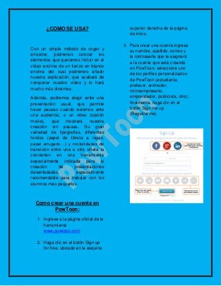 ¿COMO SE USA?
Con un simple método de coger y
arrastrar, podremos colocar los
elementos que queramos incluir en el
vídeo encima de un lienzo en blanco
encima del cual podremos añadir
nuestra explicación, que acabará de
componer nuestro vídeo y lo hará
mucho más dinámico.
Además, podremos elegir entre una
presentación usual, que permite
hacer pausas cuando estamos ante
una audiencia, o un vídeo (opción
movie), que mostrará nuestra
creación sin pausas. Su gran
variedad de tipografías, diferentes
fondos (papel de libreta a rayas,
papel arrugado…) y modalidades de
transición entre una a otra viñeta la
convierten en una herramienta
especialmente indicada para la
creación de presentaciones
desenfadadas, especialmente
recomendable para trabajar con los
alumnos más pequeños.
Como crear una cuenta en
PowToon:
1. Ingrese a la página oficial de la
herramienta
www.powtoon.com
2. Haga clic en el botón Sign up
for free, ubicado en la esquina
superior derecha de la página
de inicio.
3. Para crear una cuenta ingrese
su nombre, apellido, correo y
la contraseña que le asignará
a la cuenta que está creando
en PowToon; seleccione uno
de los perfiles personalizados
de PowToon (estudiante,
profesor, animador,
microempresario,
emprendedor, publicista, otro);
finalmente, haga clic en el
botón Sign me up
(Registrarme).
 