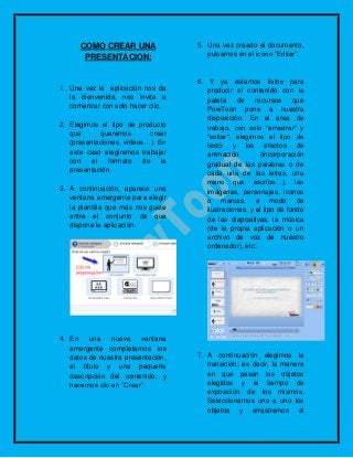 COMO CREAR UNA
PRESENTACION:
1. Una vez la aplicación nos da
la bienvenida, nos invita a
comenzar con solo hacer clic.
2. Elegimos el tipo de producto
que queremos crear
(presentaciones, vídeos…). En
este caso elegiremos trabajar
con el formato de la
presentación.
3. A continuación, aparece una
ventana emergente para elegir
la plantilla que más nos guste
entre el conjunto de que
dispone la aplicación.
4. En una nueva ventana
emergente completamos los
datos de nuestra presentación,
el título y una pequeña
descripción del contenido, y
hacemos clic en “Crear”.
5. Una vez creado el documento,
pulsamos en el icono “Editar“.
6. Y ya estamos listos para
producir el contenido con la
paleta de recursos que
PowToon pone a nuestra
disposición. En el área de
trabajo, con solo “arrastrar” y
“soltar“, elegimos el tipo de
texto y los efectos de
animación (incorporación
gradual de las palabras o de
cada una de las letras, una
mano que escribe…), las
imágenes, personajes, iconos
o marcas, a modo de
ilustraciones, y el tipo de fondo
de las diapositivas, la música
(de la propia aplicación o un
archivo de voz de nuestro
ordenador), etc.
7. A continuación elegimos la
transición; es decir, la manera
en que pasan los objetos
elegidos y el tiempo de
exposición de los mismos.
Seleccionamos uno a uno los
objetos y arrastramos el
 