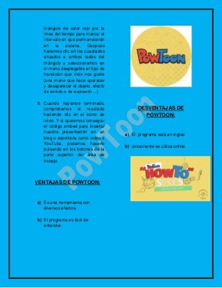 triángulo de color rojo por la
línea del tiempo para marcar el
intervalo en que permanecerán
en la escena. Después
hacemos clic en los cuadrados
situados a ambos lados del
triángulo y seleccionamos en
el menú desplegable el tipo de
transición que más nos guste
(una mano que hace aparecer
y desaparecer el objeto, efecto
de sonido o de explosión…).
8. Cuando hayamos terminado,
comprobamos el resultado
haciendo clic en el icono de
inicio. Y si queremos conseguir
el código embed para insertar
nuestra presentación en un
blog o exportarla como vídeo a
YouTube, podemos hacerlo
pulsando en los botones de la
parte superior del área de
trabajo.
VENTAJAS DE POWTOON:
a) Es una herramienta con
diversos efectos.
b) El programa es fácil de
entender.
DESVENTAJAS DE
POWTOON:
a) El programa está en ingles
b) únicamente se utiliza online.
 