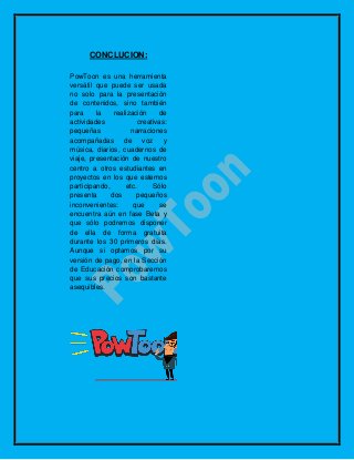 CONCLUCION:
PowToon es una herramienta
versátil que puede ser usada
no solo para la presentación
de contenidos, sino también
para la realización de
actividades creativas:
pequeñas narraciones
acompañadas de voz y
música, diarios, cuadernos de
viaje, presentación de nuestro
centro a otros estudiantes en
proyectos en los que estemos
participando, etc. Sólo
presenta dos pequeños
inconvenientes: que se
encuentra aún en fase Beta y
que sólo podremos disponer
de ella de forma gratuita
durante los 30 primeros días.
Aunque si optamos por su
versión de pago, en la Sección
de Educación comprobaremos
que sus precios son bastante
asequibles.
 