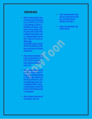 WEBGRAFIA
 https://www.google.com.
co/search?q=powtoon&r
lz=1C1ASRM_enCO578
CO578&espv=2&biw=1
360&bih=667&tbm=isch
&source=lnms&sa=X&v
ed=0ahUKEwj79dvJ2cb
LAhWE7R4KHSjPCmM
Q_AUIBygC#tbm=isch&
tbs=rimg%3ACUuOnJb
BRlKaIgjk-
yNtzV0dhyoSCeT7I23N
XR2HEXbJBMfOQOMk
&q=emoticones%20de%
20powtoon
 http://asesoriacepsevilla
recursos.blogspot.com.c
o/2013/04/10-pasos-
para-utilizar-powtoon-
para.html
 http://aprendeenlinea.ud
ea.edu.co/boa/contenid
os.php/210882fad4ff24a
c7702816681a5af9f/106
9/estilo/aHR0cDovL2Fw
cmVuZGVlbmxpbmVhL
nVkZWEuZWR1LmNvL
2VzdGlsb3MvYXp1bF9j
b3Jwb3JhdGl2by5jc3M=
/1/contenido/
 http://powtoonherramien
ta.blogspot.com.co/
 http://www.plataformapr
oyecta.org/recurso/powt
oon-presentaciones-
dibujos-animados
 https://es.wikipedia.org/
wiki/Powtoon
 