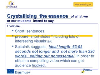 Crystallizing the essenceCrystallizing the essence of what we
or our students intend to say.
Therefore..
 Short sentences
 prepare short slides “including lots of
interesting visuals”(SP.)
 Spitalnik suggests :Ideal length 63-92
seconds not longer and not more than 230
words , editing out nonessential, in order to
obtain a compelling video which can get
audience hooked.
 