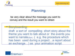 Planning
 Storyboarding:
draft a sort of compelling short story about the
theme you want to talk about or the events you
want to narrate(Spit.) ( e.g. the procedure which
has been used during a project…a report about
an exchange…) as your animation script
be very clear about the message you want to
convey and the result you want to obtain
 