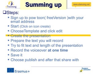 Steps:
 Sign up to pow toon( freeVersion )with your
email address
 Start (Click on icon create)
 ChooseTemplate and click edit
 Create the presentation
 Prepare the text you will record
 Try to fit text and length of the presentation
 Record the voiceover at one time
 Save it
 Choose publish and after that share with
Summing upSumming upSumming upSumming up
 
