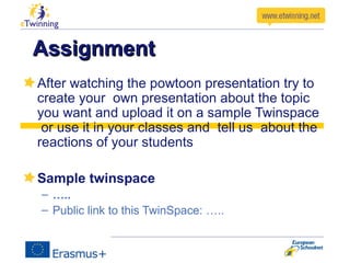 AssignmentAssignment
After watching the powtoon presentation try to
create your own presentation about the topic
you want and upload it on a sample Twinspace
or use it in your classes and tell us about the
reactions of your students
Sample twinspace
– …..
– Public link to this TwinSpace: …..
 