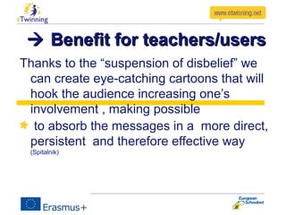  Benefit for teachers/usersBenefit for teachers/users
Thanks to the “suspension of disbelief” we
can create eye-catching cartoons that will
hook the audience increasing one’s
involvement , making possible
to absorb the messages in a more direct,
persistent and therefore effective way
(Spitalnik)
 