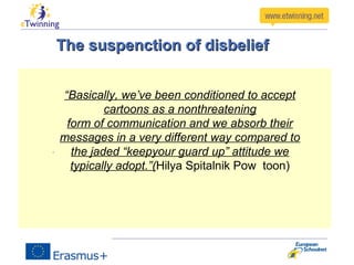The suspenction of disbeliefThe suspenction of disbelief
“Basically, we’ve been conditioned to accept
cartoons as a nonthreatening
form of communication and we absorb their
messages in a very different way compared to
the jaded “keepyour guard up” attitude we
typically adopt.”(Hilya Spitalnik Pow toon)
 