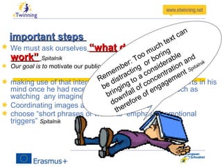 important stepsimportant steps
We must ask ourselves “what does or doesen’t“what does or doesen’t
work”work” Spitalnik
Our goal is to motivate our public to positive re-actions
making use of that internal conversation everybody starts in his
mind once he had received any sensory stimulus such as
watching any imagine or animated clip.
Coordinating images and speech with music
choose “short phrases or words to emphasize emotional
triggers” Spitalnik
Remember: Too much text can
be distracting
or boring
bringing to a considerable
downfall of concentration and
therefore of engagement Spitalnik
 