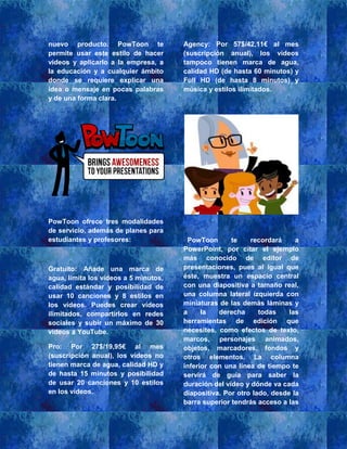 nuevo producto. PowToon te
permite usar este estilo de hacer
vídeos y aplicarlo a la empresa, a
la educación y a cualquier ámbito
donde se requiere explicar una
idea o mensaje en pocas palabras
y de una forma clara.
PowToon ofrece tres modalidades
de servicio, además de planes para
estudiantes y profesores:
Gratuito: Añade una marca de
agua, limita los vídeos a 5 minutos,
calidad estándar y posibilidad de
usar 10 canciones y 8 estilos en
los vídeos. Puedes crear vídeos
ilimitados, compartirlos en redes
sociales y subir un máximo de 30
vídeos a YouTube.
Pro: Por 27$/19,95€ al mes
(suscripción anual), los vídeos no
tienen marca de agua, calidad HD y
de hasta 15 minutos y posibilidad
de usar 20 canciones y 10 estilos
en los vídeos.
Agency: Por 57$/42,11€ al mes
(suscripción anual), los vídeos
tampoco tienen marca de agua,
calidad HD (de hasta 60 minutos) y
Full HD (de hasta 8 minutos) y
música y estilos ilimitados.
PowToon te recordará a
PowerPoint, por citar el ejemplo
más conocido de editor de
presentaciones, pues al igual que
éste, muestra un espacio central
con una diapositiva a tamaño real,
una columna lateral izquierda con
miniaturas de las demás láminas y
a la derecha todas las
herramientas de edición que
necesites, como efectos de texto,
marcos, personajes animados,
objetos, marcadores, fondos y
otros elementos. La columna
inferior con una línea de tiempo te
servirá de guía para saber la
duración del vídeo y dónde va cada
diapositiva. Por otro lado, desde la
barra superior tendrás acceso a las
 