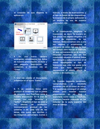 el conjunto de que dispone la
aplicación.
6. En una nueva ventana
emergente completamos los datos
de nuestra presentación, el título y
una pequeña descripción del
contenido, y hacemos clic en
“Crear”.
7. Una vez creado el documento,
pulsamos en el icono “Editar“.
8. Y ya estamos listos para
producir el contenido con la paleta
de recursos que PowToon pone a
nuestra disposición. En el área de
trabajo, con solo “arrastrar” y
“soltar“, elegimos el tipo de texto y
los efectos de animación
(incorporación gradual de las
palabras o de cada una de las
letras, una mano que escribe…),
las imágenes, personajes, iconos o
marcas, a modo de ilustraciones, y
el tipo de fondo de las diapositivas,
la música (de la propia aplicación o
un archivo de voz de nuestro
ordenador), etc.
9. A continuación elegimos la
transición; es decir, la manera en
que pasan los objetos elegidos y el
tiempo de exposición de los
mismos. Seleccionamos uno a uno
los objetos y arrastramos el
triángulo de color rojo por la línea
del tiempo para marcar el intervalo
en que permanecerán en la escena.
Después hacemos clic en los
cuadrados situados a ambos lados
del triángulo y seleccionamos en el
menú desplegable el tipo de
transición que más nos guste (una
mano que hace aparecer y
desaparecer el objeto, efecto de
sonido o de explosión…).
10. Cuando hayamos terminado,
comprobamos el resultado
haciendo clic en el icono de inicio.
Y si queremos conseguir el código
embed para insertar nuestra
presentación en un blog o
exportarla como vídeo a YouTube,
podemos hacerlo pulsando en los
botones de la parte superior del
área de trabajo.
 