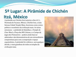  5º Lugar: A Pirâmide de Chichén Itzá, MéxicoA pirâmide em Chichén Itzá (anterior a 800 d.C.), Península de Yucatan, México, Chichén Itzá, a mais famosa Cidade Templo Maia, funcionou como centro político e econômico da civilização maia. As várias estruturas – a pirâmide de Kukulkan, o Templo de Chac-Mool, a Praça das Mil Colunas, e o Campo de Jogos dos Prisioneiros – podem ainda hoje ser admiradas e são demonstrativas de um extraordinário compromisso para com a composição e espaço arquitetônico. A pirâmide foi o último e, sem qualquer dúvida, o mais grandioso de todos os templos da civilização maia. 