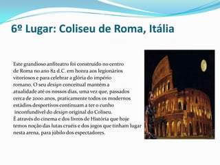 6º Lugar: Coliseu de Roma, ItáliaEste grandioso anfiteatro foi construído no centro de Roma no ano 82 d.C. em honra aos legionários vitoriosos e para celebrar a glória do império romano. O seu design conceitual mantém a atualidade até os nossos dias, uma vez que, passados cerca de 2000 anos, praticamente todos os modernos estádios desportivos continuam a ter o cunho inconfundível do design original do Coliseu. É através do cinema e dos livros de História que hoje temos noção das lutas cruéis e dos jogos que tinham lugar nesta arena, para júbilo dos espectadores.  