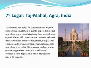  7º Lugar: Taj-Mahal, Agra, IndiaEste imenso mausoléu foi construído em 1630 d.C.    por ordem do Xá Jahan, o quinto imperador mogul muçulmano, em memória da sua falecida e adorada esposa. Construído em mármore branco e rodeado de maravilhosos e elaborados jardins, o Taj Mahal é considerado uma das mais perfeitas jóias da arte muçulmana na Índia. O imperador acabou por ser preso e, segundo se conta, daí em diante só conseguia ver o Taj Mahal a partir da pequena janela da sua cela. 