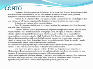 CONTO		Os portões da majestosa cidade da Atlântida fecharam-se atrás de mim. Sem temer caminhei. Onda ante onda, sem me molhar. Dei por mim, então a atravessar o mar sem temer qualquer tempestade. Sem que nenhuma rajada de vento me fizesse desequilibrar.	Falaram-me de sete maravilhas. Teria eu que as visitar antes da última lua cheia chegar. Achei que era impossível. Nunca, ninguém tinha chegado às terras da Grécia em tão pouco tempo. 	Seria como um espia ou talvez como um viajante.	Antes de pisar as areias lusitanas, já eu ouvia a saudade dos meus entes queridos, dormindo nos palácios da minha terra.	Com uma estranha canção de paz em mim, cheguei ao meu primeiro destino após um dia de viajem. Olympia era a morada dos deuses rivais gregos. Zeus, em especial, invejava a sabedoria atlante, o poder, mas quando lhe informei da minha vinda, ele recebeu-me de braços abertos. A sua estátua era imponente, porém frágil. Totalmente feita de ouro! Imortal aos olhos e frágil às chamas. Zeus vangloriou-se pela superioridade daquele monumento perante os do meu povo. Segui, na mesma noite. Antes da alva já eu visitava o templo de Artémis. Típico. Já eu tinha visitado inúmeros templos gregos, simétricos e suspensos em colunas...Eu sabia que tinha que depositar algo valioso numa daquelas sete maravilhas que eu iria passar, embora as duas primeiras fossem as que eu de certo tentaria não escolher.	Ora, houve uma que me agradou bastante devido à sua singularidade, o mausoléu de Halicarnassus. Era um pouco mais forte que o templo de Artémis, mas não sei porquê, deu-me uma sensação de que se uns terramotos acontecessem, todo o complexo cairia.Segui caminho pelo mar até chegar a Rodes. O complexo surpreendeu-me bastante. Uma gigantesca estátua de bronze que honrava o deus grego Apolo marcava os limites entre o mar e os portos.Quando olhei para a estátua notei também alguma fragilidade, portanto parti...
