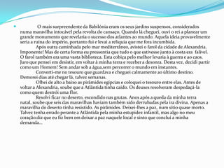 O mais surpreendente da Babilónia eram os seus jardins suspensos, considerados numa maravilha intocável pela revolta do cansaço. Quando lá cheguei, ouvi o rei a planear um grande monumento que revelaria o sucesso dos atlantes ao mundo. Aquela ideia provavelmente seria a ruína do império, portanto fui e levai a relíquia que me fora incumbida.	Após outra caminhada pelo mar mediterrâneo, avistei o farol da cidade de Alexandria. Imponente! Mas de certa forma eu pressentia que tudo o que estivesse junto à costa era falível. O farol também era uma vasta biblioteca. Esta cobiça pelo melhor levaria à guerra e ao caos.Juro que pensei em desistir, em voltar à minha terra e receber a desonra. Desta vez, decidi partir como um Homem! Sem andar sob a água,sem percorrer o mundo em instantes. 	Converti-me no tesouro que guardava e cheguei calmamente ao último destino. Demorei dias até chegar lá, talvez semanas.	Olhei de alto a baixo as pirâmides egípcias e coloquei o tesouro entre elas. Antes de voltar a Alexandria, soube que a Atlântida tinha caído. Os deuses resolveram despedaçá-la como quem destrói uma flor.	Resolvi ficar no deserto, escondido nas grutas. Anos após a queda da minha terra natal, soube que seis das maravilhas haviam também sido derrubadas pela ira divina. Apenas a maravilha do deserto tinha resistido. As pirâmides. Deixei-lhes a paz, num sítio quase morto. Talvez tenha errado perante a Atlântida pela minha estupidez infantil, mas algo no meu coração diz que eu fiz bem em deixar a paz naquele local e sinto que concluí a minha demanda... 
