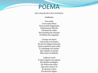 POEMALER E DESCREVER O QUE ENTENDEU:LembrançaVou andarCom castas ideiasNum mundo desgastadoOnde pensar filosofiaChamam de vadiarSem resenhas de soluçõesO infinito fica esgotado Carrego um lastroCaso possa voar lascivaNa alcova d’algum dementeAssim expulsá-lo para subirÉ o desapego um mastroQue repasso ao tempoMeu único confidente A glória é senilE tanto vagueio em esperasRevidando sortilégiosEm linhas sem mãosQue meu canto é vilSó alcanço o alvorEm alicerces régios. 