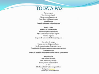 TODA A PAZApenas a pazTão simples, singela Não acompanha a guerraNem chora a falta de tempoMas é loquazQuando o homem cai no lamento Existe a vidaNa boca de todo famintoDivina e repleta de instintoQue vai à cata do destino legadoDe alma erguidaA espera de um sono lindo e apaziguado Nas mãos do tempoTrama-se o sortilégio dos fracosNo descuido dos que fingem ser cacosNos dias tão descalços, quanto os anjos peregrinosDe asas ao ventoA cata do insípido socorro que viajou com os vespertinos Apenas a pazTem cheiro de floresSem penas, ou pássarosSeca o pranto dos caminhos E trazO bolor da história dos pergaminhos Categoria: poesiasEscrito por Nadilce Beatriz 