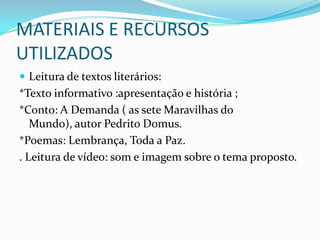 MATERIAIS E RECURSOS UTILIZADOSLeitura de textos literários:*Texto informativo :apresentação e história ;*Conto: A Demanda ( as sete Maravilhas do Mundo), autor Pedrito Domus.*Poemas: Lembrança, Toda a Paz.. Leitura de vídeo: som e imagem sobre o tema proposto.