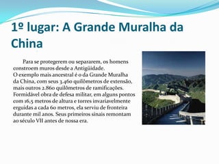 1º lugar: A Grande Muralha da China          Para se protegerem ou separarem, os homens constroem muros desde a Antigüidade. O exemplo mais ancestral é o da Grande Muralha da China, com seus 3.460 quilômetros de extensão, mais outros 2.860 quilômetros de ramificações. Formidável obra de defesa militar, em alguns pontos com 16,5 metros de altura e torres invariavelmente erguidas a cada 60 metros, ela serviu de fronteira durante mil anos. Seus primeiros sinais remontam ao século VII antes de nossa era.      