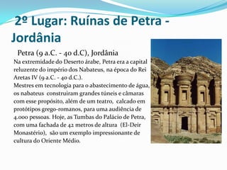  2º Lugar: Ruínas de Petra - Jordânia   Petra (9 a.C. - 40 d.C), JordâniaNa extremidade do Deserto árabe, Petra era a capital reluzente do império dos Nabateus, na época do Rei Aretas IV (9 a.C. - 40 d.C.). Mestres em tecnologia para o abastecimento de água, os nabateus  construiram grandes túneis e câmaras com esse propósito, além de um teatro,  calcado em protótipos grego-romanos, para uma audiência de 4.000 pessoas. Hoje, as Tumbas do Palácio de Petra, com uma fachada de 42 metros de altura  (El-Deir Monastério),  são um exemplo impressionante de cultura do Oriente Médio. 