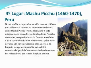  4º Lugar :Machu Picchu (1460-1470), Peru No século XV, o imperador inca Pachacutec edificouuma cidade nas nuvens, na montanha conhecida como Machu Picchu (“velha montanha”). Este extraordinário povoado está localizado no Planalto dos Andes, nas profundezas da floresta amazônica e acima do rio Urubamba. Abandonada pelos incas devido a um surto de varíola e após a derrota do Império Inca pelos espanhóis, a cidade foi considerada “perdida” durante mais de três séculos. Foi redescoberta por Hiram Bingham em 1911.