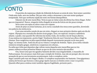 CONTO		Os portões da majestosa cidade da Atlântida fecharam-se atrás de mim. Sem temer caminhei. Onda ante onda, sem me molhar. Dei por mim, então a atravessar o mar sem temer qualquer tempestade. Sem que nenhuma rajada de vento me fizesse desequilibrar.	Falaram-me de sete maravilhas. Teria eu que as visitar antes da última lua cheia chegar. Achei que era impossível. Nunca, ninguém tinha chegado às terras da Grécia em tão pouco tempo. 	Seria como um espia ou talvez como um viajante.	Antes de pisar as areias lusitanas, já eu ouvia a saudade dos meus entes queridos, dormindo nos palácios da minha terra.	Com uma estranha canção de paz em mim, cheguei ao meu primeiro destino após um dia de viajem. Olympia era a morada dos deuses rivais gregos. Zeus, em especial, invejava a sabedoria atlante, o poder, mas quando lhe informei da minha vinda, ele recebeu-me de braços abertos. A sua estátua era imponente, porém frágil. Totalmente feita de ouro! Imortal aos olhos e frágil às chamas. Zeus vangloriou-se pela superioridade daquele monumento perante os do meu povo. Segui, na mesma noite. Antes da alva já eu visitava o templo de Artémis. Típico. Já eu tinha visitado inúmeros templos gregos, simétricos e suspensos em colunas...Eu sabia que tinha que depositar algo valioso numa daquelas sete maravilhas que eu iria passar, embora as duas primeiras fossem as que eu de certo tentaria não escolher.	Ora, houve uma que me agradou bastante devido à sua singularidade, o mausoléu de Halicarnassus. Era um pouco mais forte que o templo de Artémis, mas não sei porquê, deu-me uma sensação de que se uns terramotos acontecessem, todo o complexo cairia.Segui caminho pelo mar até chegar a Rodes. O complexo surpreendeu-me bastante. Uma gigantesca estátua de bronze que honrava o deus grego Apolo marcava os limites entre o mar e os portos.Quando olhei para a estátua notei também alguma fragilidade, portanto parti...