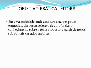 Em uma sociedade onde a cultura está um pouco esquecida, despertar o desejo de aprofundar o conhecimento sobre o tema proposto, a partir de textos sob os mais variados suportes.OBJETIVO PRÁTICA LEITORA