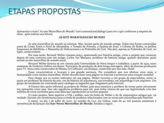 ETAPAS PROPOSTAS	Apresentar o texto” As sete Maravilhas do Mundo” com comentários(diálogo) para ver o que conhecem a respeito do tema , após realizar sua leitura.                                                                        AS SETE MARAVILHAS DO MUNDO 		As sete maravilhas do mundo já existiam. Mas, faziam parte do mundo antigo. Todas elas foram construídas antes de Cristo. Eram o Farol de Alexandria, o Templo de Artemis, a Estátua de Zeus, o Colosso de Rodes, os Jardins Suspensos da Babilônia, o Mausoléu de Halicarnasso e as Pirâmides de Gizé. Das sete, apenas as Pirâmides de Gizé, no Egito, ainda existem. 		Por essa razão, Bernard Weber cineasta suíço, apaixonado por história antiga, criou o projeto que começou depois de uma conversa com um amigo, Carlos Vaz Marques, professor de história antiga, quando discutiam quais seriam as sete maravilhas do mundo atual.         		Bernard Weber formou-se em cinema pela Universidade de Nova Iorque e trabalhou a partir de 1974 como assistente de Frederico Fellini, em Roma. Participou da produção de dois longa-metragem, além de diversas produções para TV. Atua como conservador do Museu Lê Corbusier, em Zurique, construído por sua mãe, Heidi. 		Essas características o levaram à sua grande aventura. Por considerar que nos últimos 2000 anos, a humanidade criou muitas maravilhas, Weber decidiu fazer uma página na Internet e promover uma votação mundial. 		Para chegar aos 25 nomes indicados em sua página, Weber recorreu a um grupo de especialistas, entre os quais um professor de história da arte, um de história da arquitetura, um jornalista, um arqueólogo e um arquiteto. Um grupo de estudantes foi contratado para catalogar as sugestões que chegassem pela Internet. 		A Unesco deu apoio informal ao projeto de Weber, pois seus estatutos a proíbem de tomar parte ativamente em operações como esta. Isso não significou problema para ele, pois tinha certeza de que sua legitimidade viria dos milhões de votos recebidos para uma idéia que rapidamente se tornou popular.		O custo projeto, bem superior a US$ 1 milhão, saiu do bolso de Weber e do de empresários amigos que, na verdade, fizeram um investimento para a venda de produtos relacionados com as novas sete maravilhas pela Internet.          	E assim, no dia 7 de julho de 2007, no estádio da Luz, em Lisboa, mais de 40 mil pessoas assistiram à cerimônia de declaração das Sete Novas Maravilhas do Mundo, listadas a seguir.  