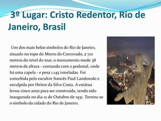  3º Lugar: Cristo Redentor, Rio de Janeiro, Brasil   Um dos mais belos símbolos do Rio de Janeiro, situado no topo do Morro do Corcovado, a 710 metros do nível do mar, o monumento mede 38 metros de altura - contando com o pedestal, onde há uma capela - e pesa 1.145 toneladas. Foi concebida pelo escultor francês Paul Landowski e  esculpida por Heitor da Silva Costa. A estátua levou cinco anos para ser construída, tendo sido  inaugurada no dia 12 de Outubro de 1931. Tornou-se o símbolo da cidade do Rio de Janeiro.
