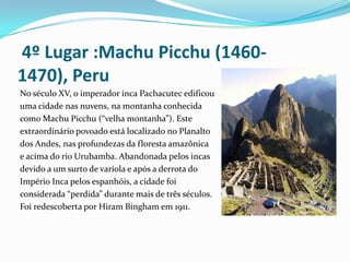  4º Lugar :Machu Picchu (1460-1470), Peru No século XV, o imperador inca Pachacutec edificouuma cidade nas nuvens, na montanha conhecida como Machu Picchu (“velha montanha”). Este extraordinário povoado está localizado no Planalto dos Andes, nas profundezas da floresta amazônica e acima do rio Urubamba. Abandonada pelos incas devido a um surto de varíola e após a derrota do Império Inca pelos espanhóis, a cidade foi considerada “perdida” durante mais de três séculos. Foi redescoberta por Hiram Bingham em 1911.