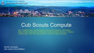 Cub Scouts Compute
GET CONNECTED. LEARN HOW TO ACCESS COUNCIL, NATIONAL,
AND OTHER WEBSITES. INTERNET ADVANCEMENT, AND ALL THINGS
COMPUTER THAT WILL BE HELPFUL TO ANY CUB SCOUTER.
Roman Havrylyak
with credit to Scott Milliken
 