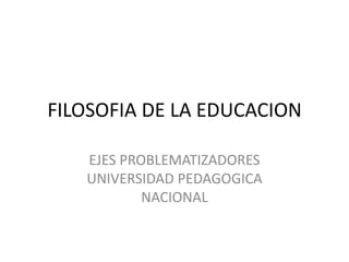 FILOSOFIA DE LA EDUCACION EJES PROBLEMATIZADORES   UNIVERSIDAD PEDAGOGICA NACIONAL                       