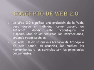  La Web 2.0 significa una evolución de la Web,
pero desde el individuo, como usuario de
Internet, donde este reconfigura la
disponibilidad de los recursos, las interacciones,
creando redes sociales.
 La Web 2.0 es un nuevo escenario de trabajo o
de ocio, donde los usuarios, los medios, las
herramientas y los servicios son los principales
componentes.
 