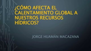 ¿CÓMO AFECTA EL
CALENTAMIENTO GLOBAL A
NUESTROS RECURSOS
HÍDRICOS?
JORGE HUAMÁN MACAZANA
 