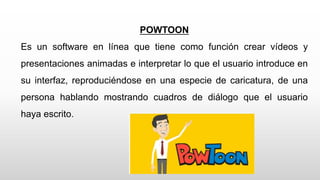 POWTOON
Es un software en línea que tiene como función crear vídeos y
presentaciones animadas e interpretar lo que el usuario introduce en
su interfaz, reproduciéndose en una especie de caricatura, de una
persona hablando mostrando cuadros de diálogo que el usuario
haya escrito.
 