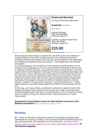 Poxed and Scurvied
                                             The Story of Sickness & Health at Sea




                                             Kevin Brown

                                             Hardback 256 pages
                                             ISBN: 9781848320635
                                             Published: 4 May 2011

                                             US Edition: US Naval Institute Press
                                             ISBN: 159114809X
                                             Published: August 2011


                                             £25.00
When European sailors began to explore the rest of the world, the problem of
keeping healthy on such long voyages became acute. Malnourishment and
crowded conditions bred disease, but they also carried epidemics that decimated
the indigenous populations they encountered – and brought back new diseases
like syphilis.
As navies developed, the well-being of crews became a dominant factor in the
success of naval operations, so it is no surprise that the Royal Navy led the way
in shipboard medical provision, and sponsored many of the advances in diet and
hygiene which by the Napoleonic Wars gave its fleets a significant advantage over
all its enemies. These improvements trickled down to the merchant service, but
the book also looks at two particularly harsh maritime environments, the slave
trade and emigrant ships, both of which required special medical arrangements.
Eventually, the struggle to improve the fitness of seamen became a national
concern, manifest in a series of far-reaching – and sometimes bizarre – public
health measures, generally directed against the effects of drunkenness and the
pox.
In this way, as in many others, an attempt to address the specific needs of the
seafarer developed wider implications for society as a whole. It also produced
scientific breakthroughs that were a universal benefit, so far from being a narrow
study of medicine at sea, this book provides a fascinating picture of social
improvement


Nominated for Mountbatten Award for Best Maritime Literature, 2011
Maritime Foundation (http://www.bmcf.org.uk/awards/)




Reviews
  … shows an attempt to address the needs of the seafarer developed wider
implications for society as a whole. It also produced scientific breakthroughs that
were of great benefit, the eradication of scurvy being one. The book not only
details a history of naval medicine, but of a wider social health improvement.
The Nautical Magazine
 